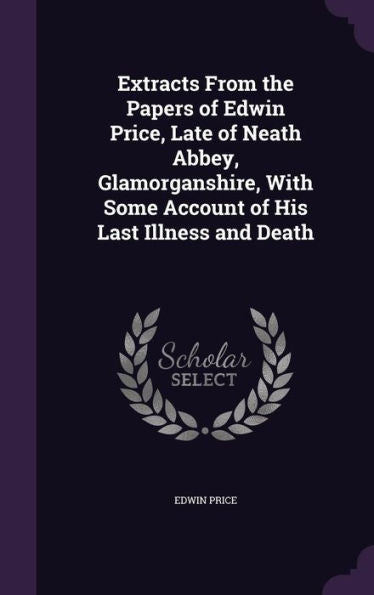 Extracts From The Papers Of Edwin Price, Late Of Neath Abbey, Glamorganshire, With Some Account Of His Last Illness And Death