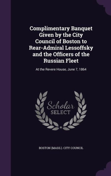 Complimentary Banquet Given By The City Council Of Boston To Rear-Admiral Lessoffsky And The Officers Of The Russian Fleet: At The Revere House, June 7, 1864
