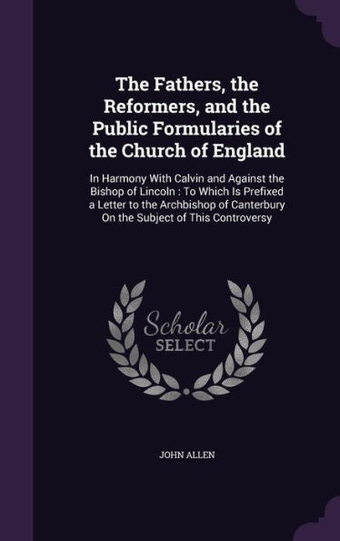 The Fathers, The Reformers, And The Public Formularies Of The Church Of England: In Harmony With Calvin And Against The Bishop Of Lincoln: To Which Is ... Canterbury On The Subject Of This Controversy