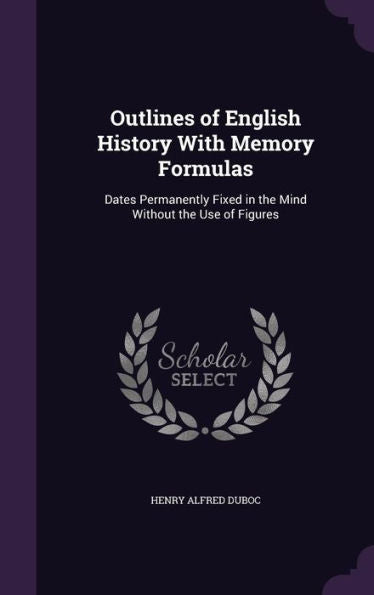 Outlines Of English History With Memory Formulas: Dates Permanently Fixed In The Mind Without The Use Of Figures