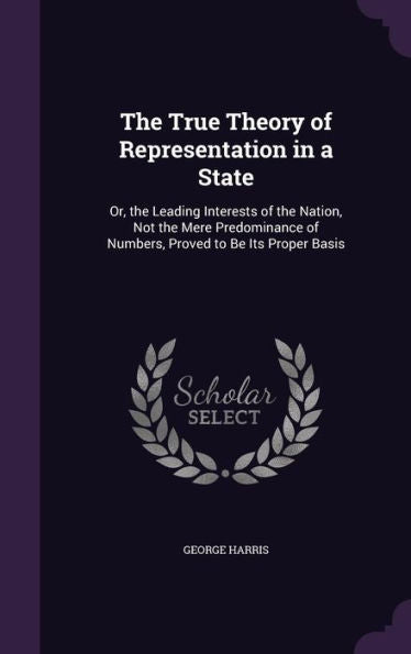 The True Theory Of Representation In A State: Or, The Leading Interests Of The Nation, Not The Mere Predominance Of Numbers, Proved To Be Its Proper Basis