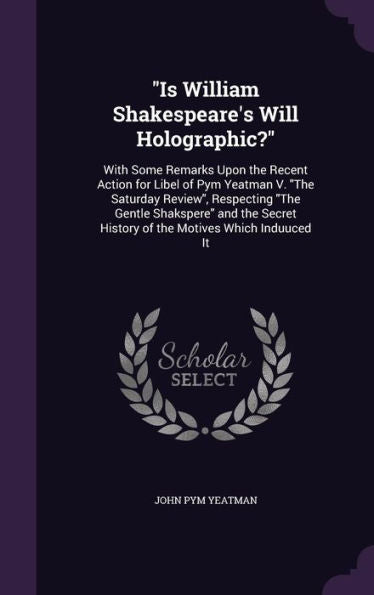 Is William Shakespeare's Will Holographic?: With Some Remarks Upon The Recent Action For Libel Of Pym Yeatman V. "The Saturday Review", Respecting ... History Of The Motives Which Induuced It