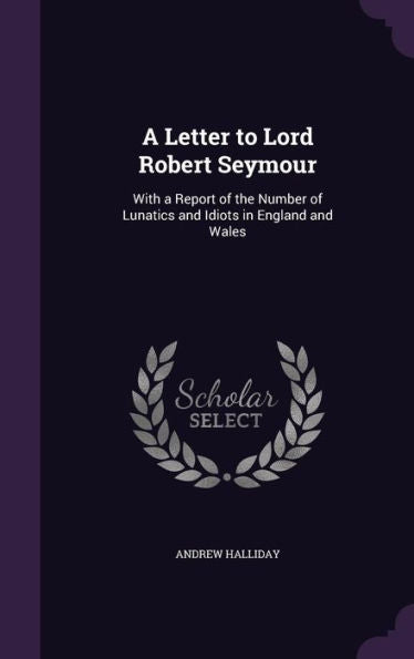 A Letter To Lord Robert Seymour: With A Report Of The Number Of Lunatics And Idiots In England And Wales