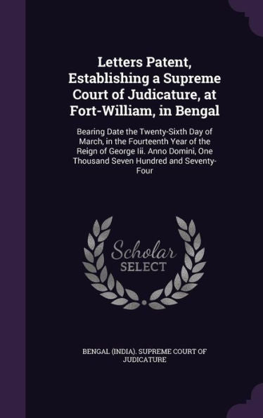 Letters Patent, Establishing A Supreme Court Of Judicature, At Fort-William, In Bengal: Bearing Date The Twenty-Sixth Day Of March, In The Fourteenth ... One Thousand Seven Hundred And Seventy-Four