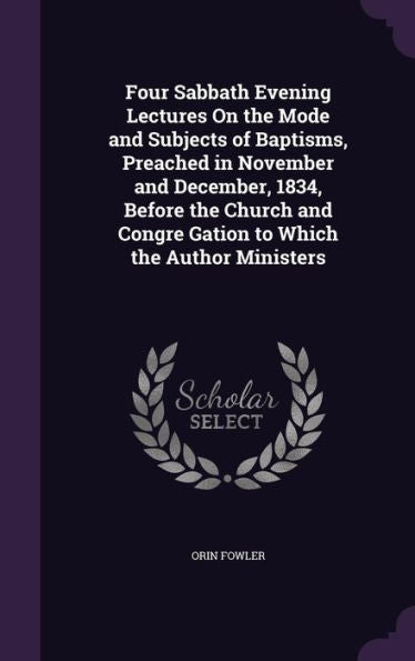 Four Sabbath Evening Lectures On The Mode And Subjects Of Baptisms, Preached In November And December, 1834, Before The Church And Congre Gation To Which The Author Ministers