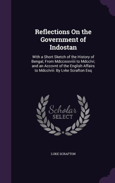 Reflections On The Government Of Indostan: With A Short Sketch Of The History Of Bengal, From Mdccxxxviiii To Mdcclvi; And An Accovnt Of The English Affairs To Mdcclviii: By Lvke Scrafton Esq