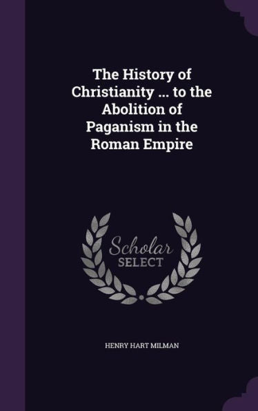 The History Of Christianity ... To The Abolition Of Paganism In The Roman Empire