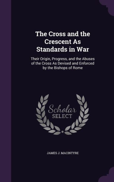 The Cross And The Crescent As Standards In War: Their Origin, Progress, And The Abuses Of The Cross As Devised And Enforced By The Bishops Of Rome