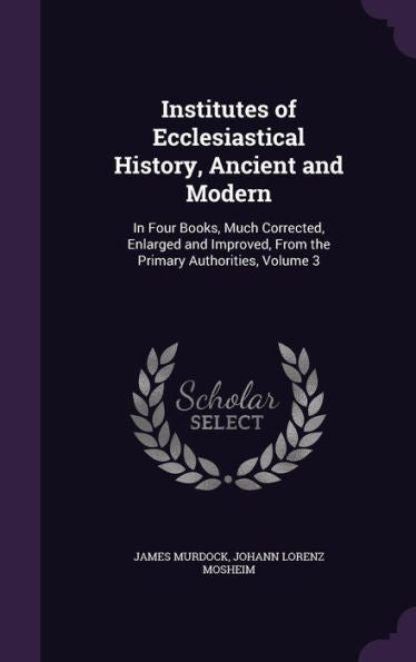 Institutes Of Ecclesiastical History, Ancient And Modern: In Four Books, Much Corrected, Enlarged And Improved, From The Primary Authorities, Volume 3