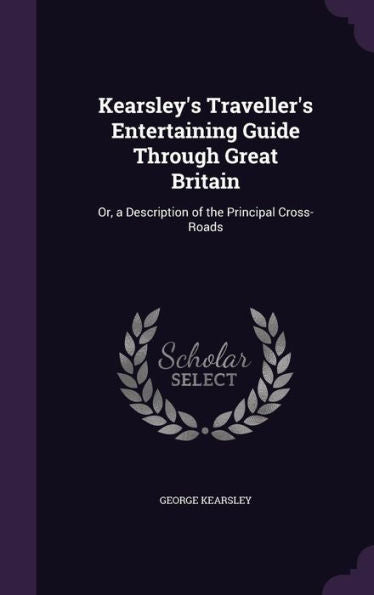 Kearsley's Traveller's Entertaining Guide Through Great Britain: Or, A Description Of The Principal Cross-Roads