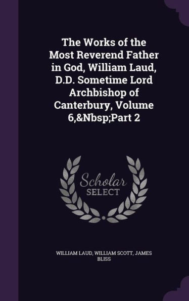 The Works Of The Most Reverend Father In God, William Laud, D.D. Sometime Lord Archbishop Of Canterbury, Volume 6, Part 2