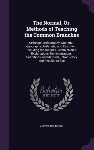 The Normal, Or, Methods Of Teaching The Common Branches: Orthoepy, Orthography, Grammar, Geography, Arithmetic And Elocution: Including The Outlines, ... And Methods, Introductory And Peculiar To Eac