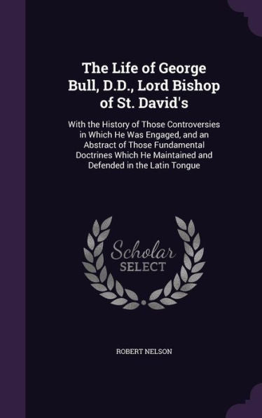 The Life Of George Bull, D.D., Lord Bishop Of St. David's: With The History Of Those Controversies In Which He Was Engaged, And An Abstract Of Those ... Maintained And Defended In The Latin Tongue