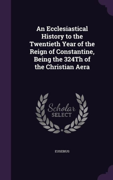 An Ecclesiastical History To The Twentieth Year Of The Reign Of Constantine, Being The 324Th Of The Christian Aera