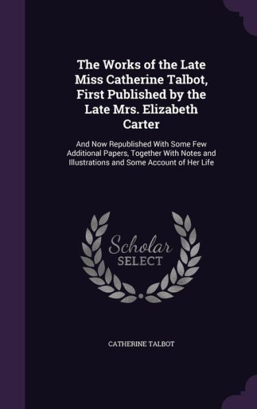 The Works Of The Late Miss Catherine Talbot, First Published By The Late Mrs. Elizabeth Carter: And Now Republished With Some Few Additional Papers, ... Illustrations And Some Account Of Her Life
