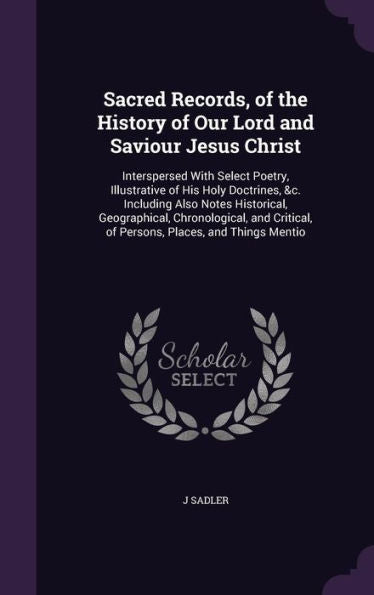 Sacred Records, Of The History Of Our Lord And Saviour Jesus Christ: Interspersed With Select Poetry, Illustrative Of His Holy Doctrines, &C. ... Of Persons, Places, And Things Mentio