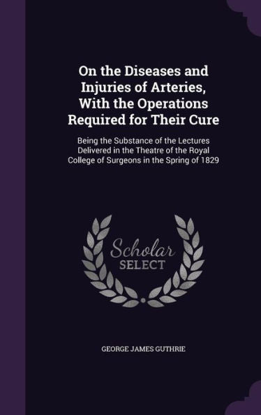 On The Diseases And Injuries Of Arteries, With The Operations Required For Their Cure: Being The Substance Of The Lectures Delivered In The Theatre Of ... College Of Surgeons In The Spring Of 1829