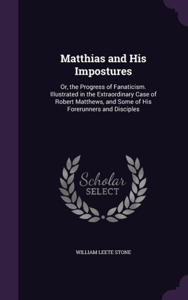 Matthias And His Impostures: Or, The Progress Of Fanaticism. Illustrated In The Extraordinary Case Of Robert Matthews, And Some Of His Forerunners And Disciples