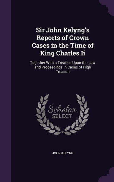 Sir John Kelyng's Reports Of Crown Cases In The Time Of King Charles Ii: Together With A Treatise Upon The Law And Proceedings In Cases Of High Treason