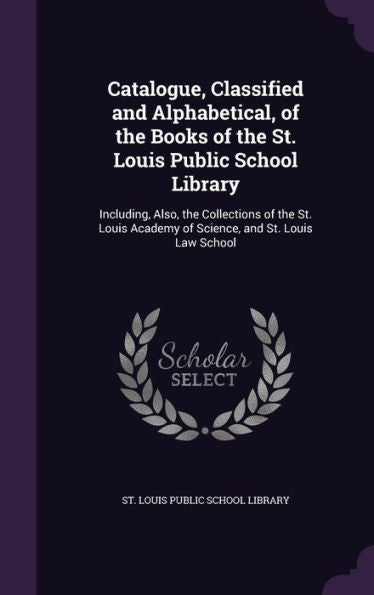 Catalogue, Classified And Alphabetical, Of The Books Of The St. Louis Public School Library: Including, Also, The Collections Of The St. Louis Academy Of Science, And St. Louis Law School
