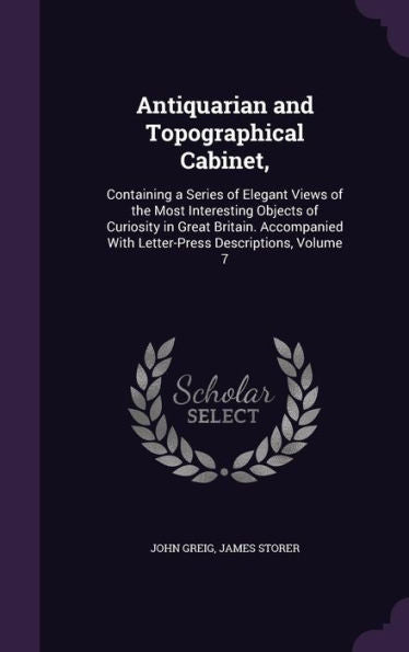 Antiquarian And Topographical Cabinet,: Containing A Series Of Elegant Views Of The Most Interesting Objects Of Curiosity In Great Britain. Accompanied With Letter-Press Descriptions, Volume 7