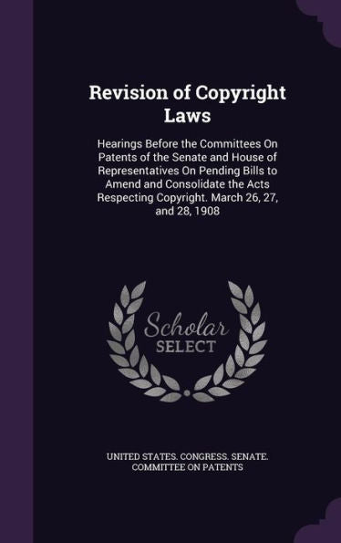 Revision Of Copyright Laws: Hearings Before The Committees On Patents Of The Senate And House Of Representatives On Pending Bills To Amend And ... Copyright. March 26, 27, And 28, 1908