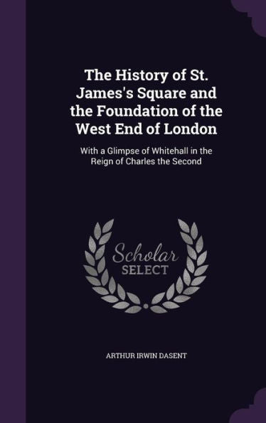The History Of St. James's Square And The Foundation Of The West End Of London: With A Glimpse Of Whitehall In The Reign Of Charles The Second