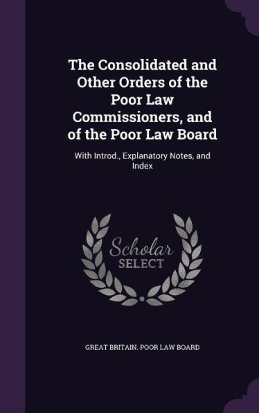 The Consolidated And Other Orders Of The Poor Law Commissioners, And Of The Poor Law Board: With Introd., Explanatory Notes, And Index