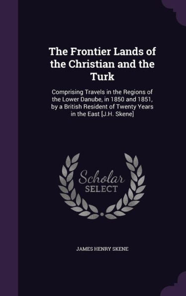 The Frontier Lands Of The Christian And The Turk: Comprising Travels In The Regions Of The Lower Danube, In 1850 And 1851, By A British Resident Of Twenty Years In The East [J.H. Skene]