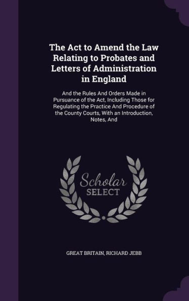 The Act To Amend The Law Relating To Probates And Letters Of Administration In England: And The Rules And Orders Made In Pursuance Of The Act, ... Courts, With An Introduction, Notes, And