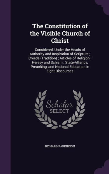 The Constitution Of The Visible Church Of Christ: Considered, Under The Heads Of Authority And Inspiration Of Scripture; Creeds (Tradition); Articles ... And National Education In Eight Discourses