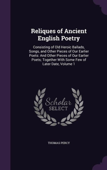 Reliques Of Ancient English Poetry: Consisting Of Old Heroic Ballads, Songs, And Other Pieces Of Our Earlier Poets: And Other Pieces Of Our Earlier ... With Some Few Of Later Date, Volume 1