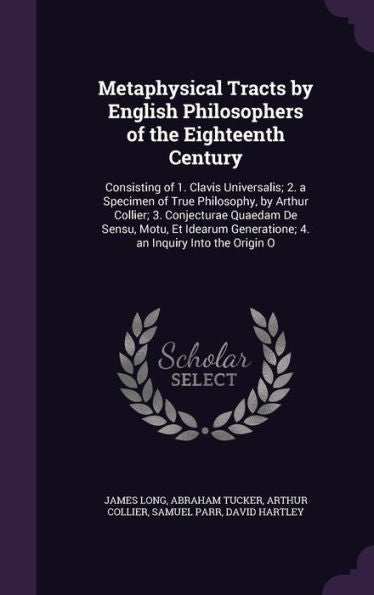 Metaphysical Tracts By English Philosophers Of The Eighteenth Century: Consisting Of 1. Clavis Universalis; 2. A Specimen Of True Philosophy, By ... Generatione; 4. An Inquiry Into The Origin O