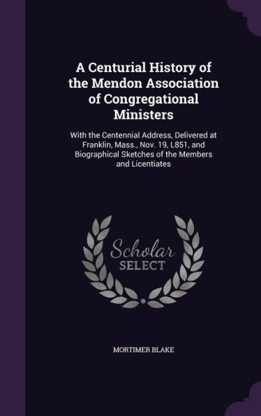 A Centurial History Of The Mendon Association Of Congregational Ministers: With The Centennial Address, Delivered At Franklin, Mass., Nov. 19, L851, ... Sketches Of The Members And Licentiates