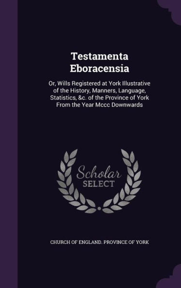Testamenta Eboracensia: Or, Wills Registered At York Illustrative Of The History, Manners, Language, Statistics, &C. Of The Province Of York From The Year Mccc Downwards