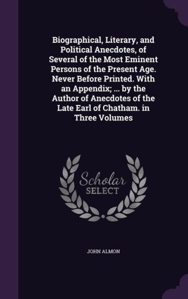 Biographical, Literary, And Political Anecdotes, Of Several Of The Most Eminent Persons Of The Present Age. Never Before Printed. With An Appendix; ... Of The Late Earl Of Chatham. In Three Volumes