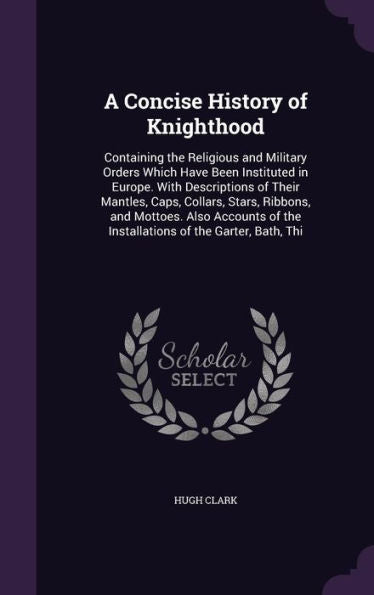 A Concise History Of Knighthood: Containing The Religious And Military Orders Which Have Been Instituted In Europe. With Descriptions Of Their ... Of The Installations Of The Garter, Bath, Thi
