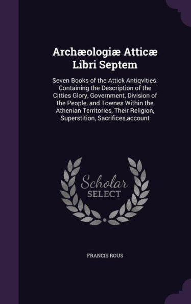 Arch?logi?Attic?Libri Septem: Seven Books Of The Attick Antiqvities. Containing The Description Of The Citties Glory, Government, Division Of The ... Religion, Superstition, Sacrifices, Account
