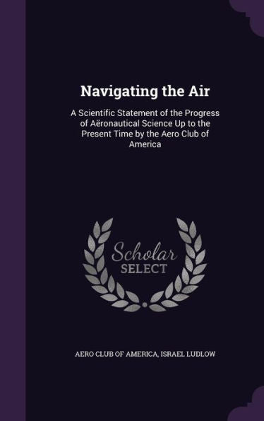 Navigating The Air: A Scientific Statement Of The Progress Of A?onautical Science Up To The Present Time By The Aero Club Of America