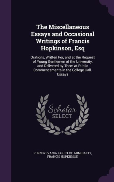 The Miscellaneous Essays And Occasional Writings Of Francis Hopkinson, Esq: Orations, Written For, And At The Request Of Young Gentlemen Of The ... Commencements In The College Hall. Essays