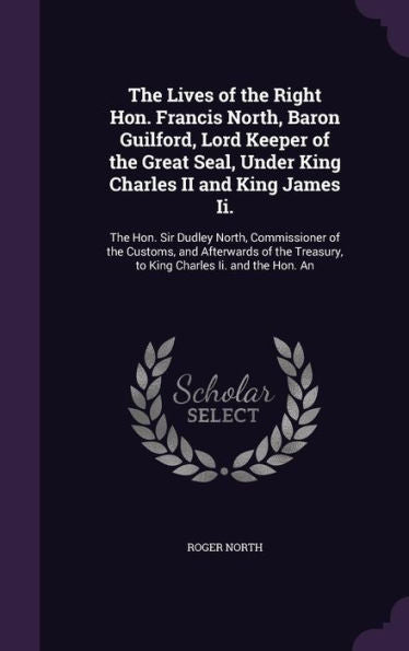 The Lives Of The Right Hon. Francis North, Baron Guilford, Lord Keeper Of The Great Seal, Under King Charles Ii And King James Ii.: The Hon. Sir ... Treasury, To King Charles Ii. And The Hon. An