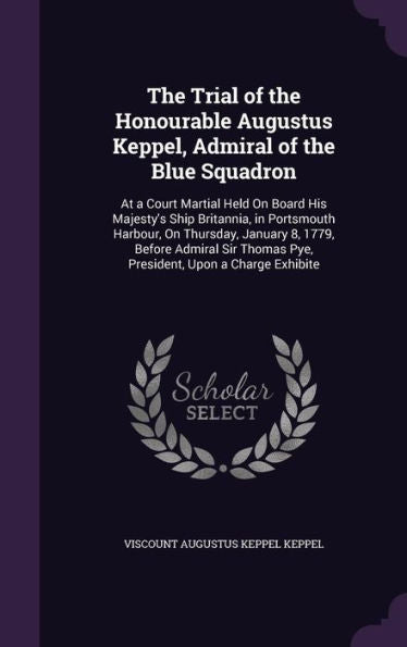 The Trial Of The Honourable Augustus Keppel, Admiral Of The Blue Squadron: At A Court Martial Held On Board His Majesty's Ship Britannia, In ... Thomas Pye, President, Upon A Charge Exhibite