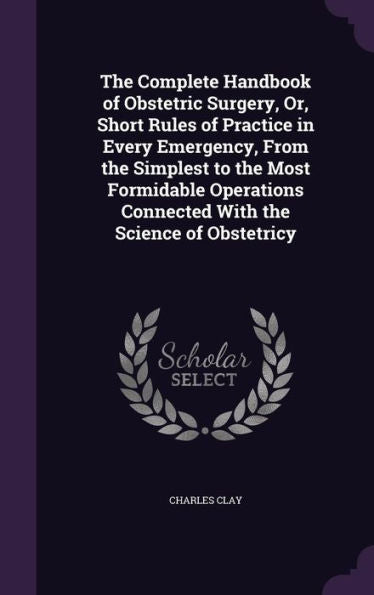 The Complete Handbook Of Obstetric Surgery, Or, Short Rules Of Practice In Every Emergency, From The Simplest To The Most Formidable Operations Connected With The Science Of Obstetricy