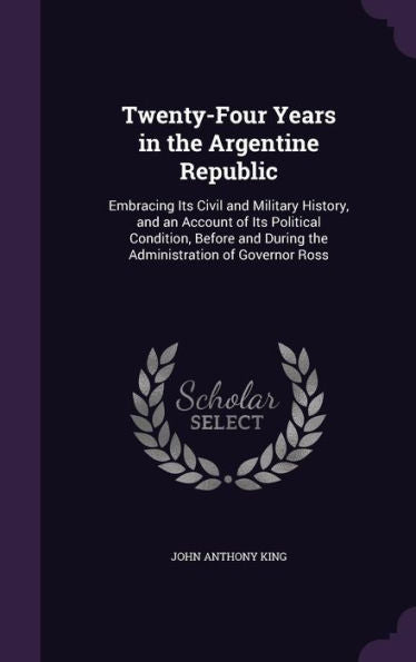 Twenty-Four Years In The Argentine Republic: Embracing Its Civil And Military History, And An Account Of Its Political Condition, Before And During The Administration Of Governor Ross