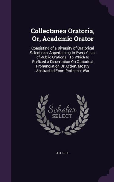 Collectanea Oratoria, Or, Academic Orator: Consisting Of A Diversity Of Oratorical Selections, Appertaining To Every Class Of Public Orations...To ... Action, Mostly Abstracted From Professor War