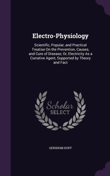 Electro-Physiology: Scientific, Popular, And Practical Treatise On The Prevention, Causes, And Cure Of Disease; Or, Electricity As A Currative Agent, Supported By Theory And Fact