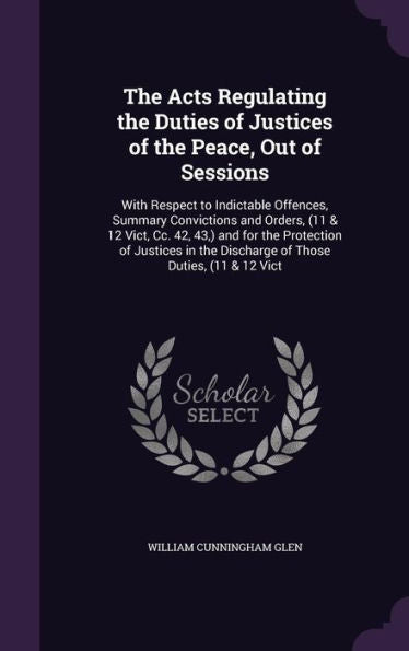 The Acts Regulating The Duties Of Justices Of The Peace, Out Of Sessions: With Respect To Indictable Offences, Summary Convictions And Orders, (11 & ... The Discharge Of Those Duties, (11 & 12 Vict