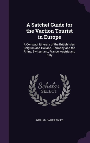 A Satchel Guide For The Vaction Tourist In Europe: A Compact Itinerary Of The British Isles, Belgium And Holland, Germany And The Rhine, Switzerland, France, Austria And Italy