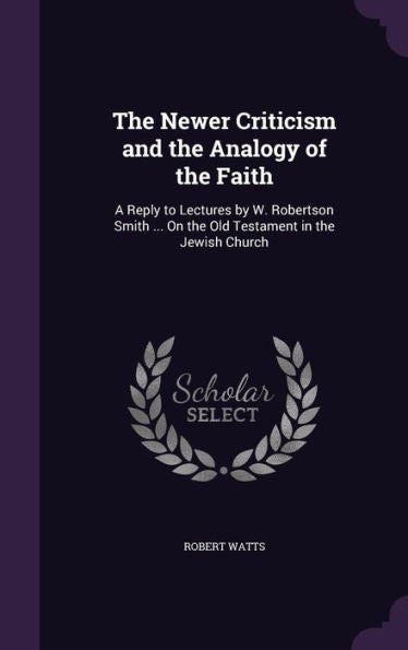 The Newer Criticism And The Analogy Of The Faith: A Reply To Lectures By W. Robertson Smith ... On The Old Testament In The Jewish Church