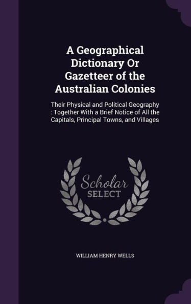 A Geographical Dictionary Or Gazetteer Of The Australian Colonies: Their Physical And Political Geography: Together With A Brief Notice Of All The Capitals, Principal Towns, And Villages